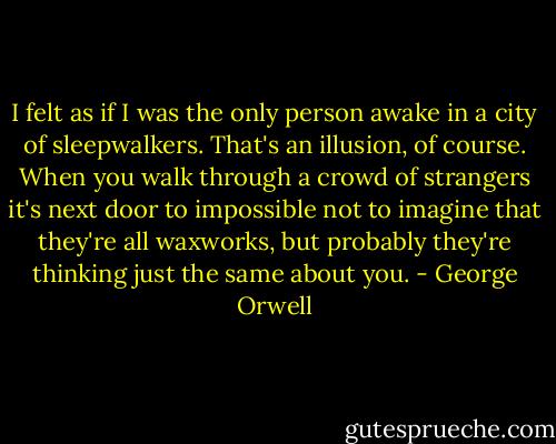 I felt as if I was the only person awake in a city of sleepwalkers. That's an illusion, of course. When you walk through a crowd of strangers it's next door to impossible not to imagine that they're all waxworks, but probably they're thinking just the same about you. - George Orwell