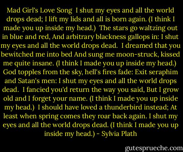 Mad Girl's Love Song<br /><br />I shut my eyes and all the world drops dead;<br />I lift my lids and all is born again.<br />(I think I made you up inside my head.)<br /><br />The stars go waltzing out in blue and red,<br />And arbitrary blackness gallops in:<br />I shut my eyes and all the world drops dead.<br /><br />I dreamed that you bewitched me into bed<br />And sung me moon-struck, kissed me quite insane.<br />(I think I made you up inside my head.)<br /><br />God topples from the sky, hell's fires fade:<br />Exit seraphim and Satan's men:<br />I shut my eyes and all the world drops dead.<br /><br />I fancied you'd return the way you said,<br />But I grow old and I forget your name.<br />(I think I made you up inside my head.)<br /><br />I should have loved a thunderbird instead;<br />At least when spring comes they roar back again.<br />I shut my eyes and all the world drops dead.<br />(I think I made you up inside my head.) - Sylvia Plath