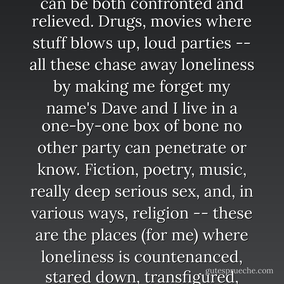 Fiction is one of the few experiences where loneliness can be both confronted and relieved. Drugs, movies where stuff blows up, loud parties -- all these chase away loneliness by making me forget my name's Dave and I live in a one-by-one box of bone no other party can penetrate or know. Fiction, poetry, music, really deep serious sex, and, in various ways, religion -- these are the places (for me) where loneliness is countenanced, stared down, transfigured, treated. - David Foster Wallace
