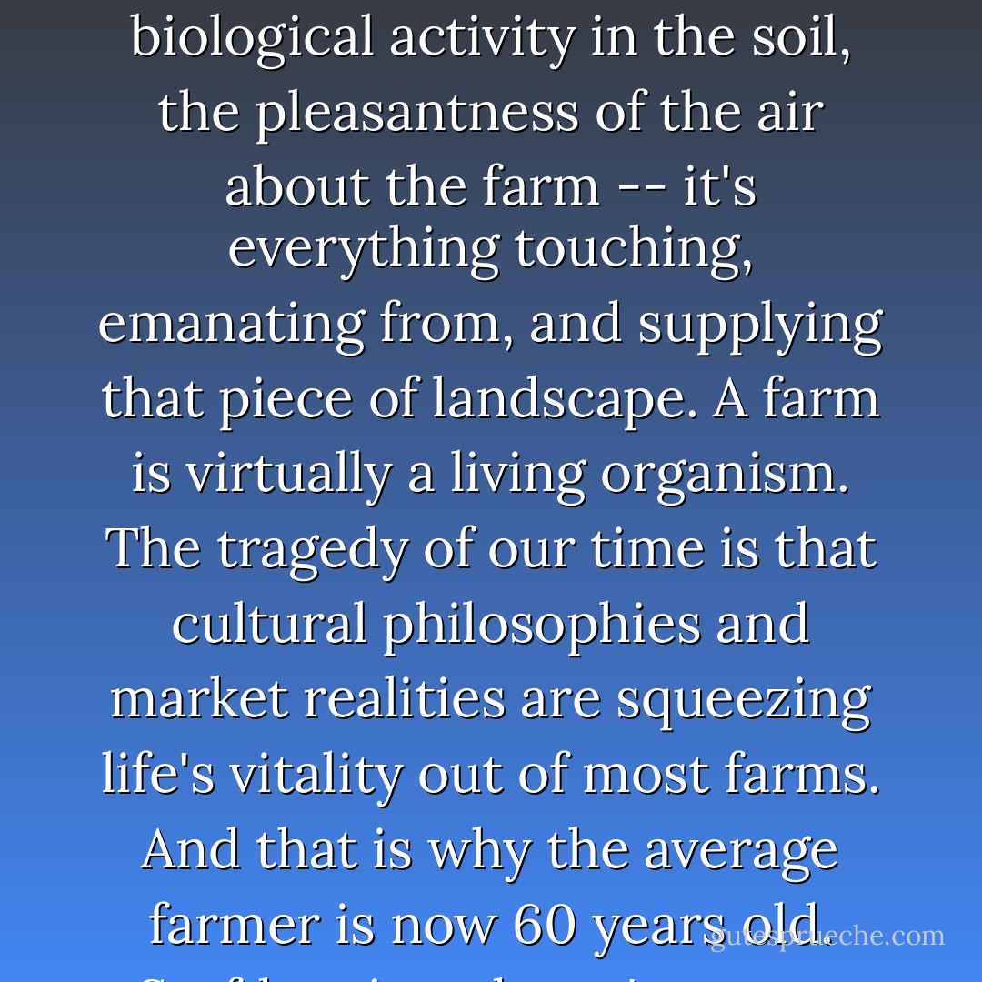 A farm includes the passion of the farmer's heart, the interest of the farm's customers, the biological activity in the soil, the pleasantness of the air about the farm -- it's everything touching, emanating from, and supplying that piece of landscape. A farm is virtually a living organism. The tragedy of our time is that cultural philosophies and market realities are squeezing life's vitality out of most farms. And that is why the average farmer is now 60 years old. Serfdom just doesn't attract the best and brightest. - Joel Salatin