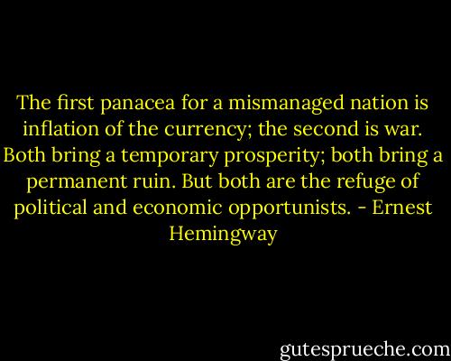 The first panacea for a mismanaged nation is inflation of the currency; the second is war. Both bring a temporary prosperity; both bring a permanent ruin. But both are the refuge of political and economic opportunists. - Ernest Hemingway