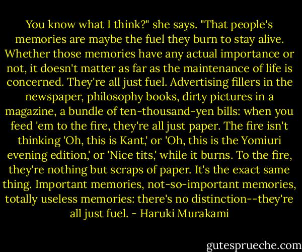 You know what I think?" she says. "That people's memories are maybe the fuel they burn to stay alive. Whether those memories have any actual importance or not, it doesn't matter as far as the maintenance of life is concerned. They're all just fuel. Advertising fillers in the newspaper, philosophy books, dirty pictures in a magazine, a bundle of ten-thousand-yen bills: when you feed 'em to the fire, they're all just paper. The fire isn't thinking 'Oh, this is Kant,' or 'Oh, this is the Yomiuri evening edition,' or 'Nice tits,' while it burns. To the fire, they're nothing but scraps of paper. It's the exact same thing. Important memories, not-so-important memories, totally useless memories: there's no distinction--they're all just fuel. - Haruki Murakami