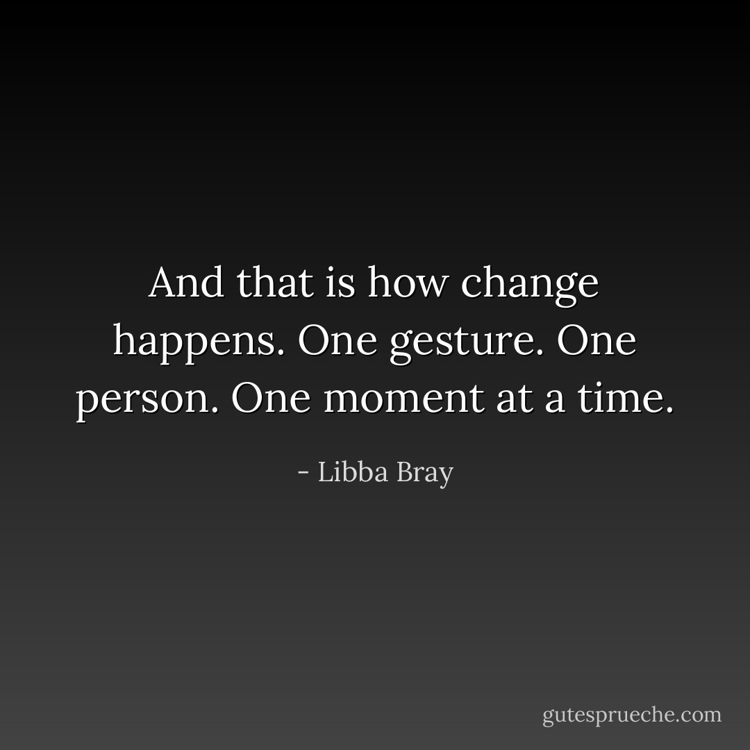 And that is how change happens. One gesture. One person. One moment at a time. - Libba Bray