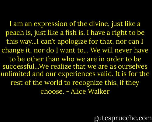 I am an expression of the divine, just like a peach is, just like a fish is. I have a right to be this way...I can't apologize for that, nor can I change it, nor do I want to... We will never have to be other than who we are in order to be successful...We realize that we are as ourselves unlimited and our experiences valid. It is for the rest of the world to recognize this, if they choose. - Alice Walker