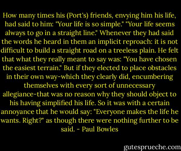 How many times his (Port's) friends, envying him his life, had said to him: "Your life is so simple." "Your life seems always to go in a straight line." Whenever they had said the words he heard in them an implicit reproach: it is not difficult to build a straight road on a treeless plain. He felt that what they really meant to say was: "You have chosen the easiest terrain." But if they elected to place obstacles in their own way-which they clearly did, encumbering themselves with every sort of unnecessary allegiance-that was no reason why they should object to his having simplified his life. So it was with a certain annoyance that he would say: "Everyone makes the life he wants. Right?" as though there were nothing further to be said. - Paul Bowles
