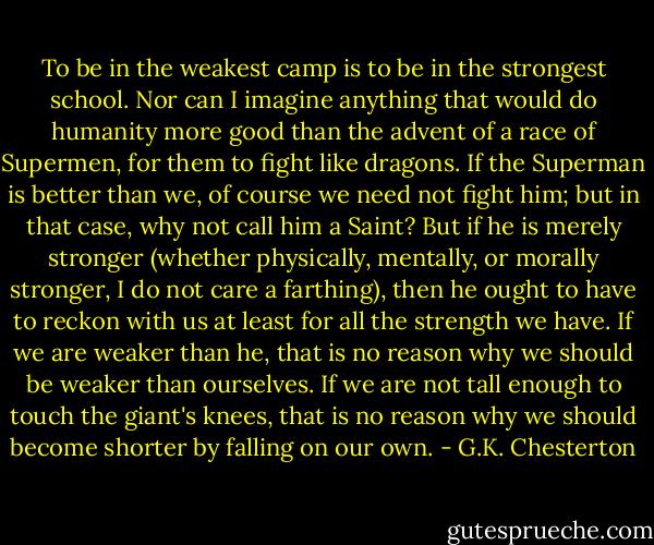 To be in the weakest camp is to be in the strongest school. Nor can I imagine anything that would do humanity more good than the advent of a race of Supermen, for them to fight like dragons. If the Superman is better than we, of course we need not fight him; but in that case, why not call him a Saint? But if he is merely stronger (whether physically, mentally, or morally stronger, I do not care a farthing), then he ought to have to reckon with us at least for all the strength we have. If we are weaker than he, that is no reason why we should be weaker than ourselves. If we are not tall enough to touch the giant's knees, that is no reason why we should become shorter by falling on our own. - G.K. Chesterton