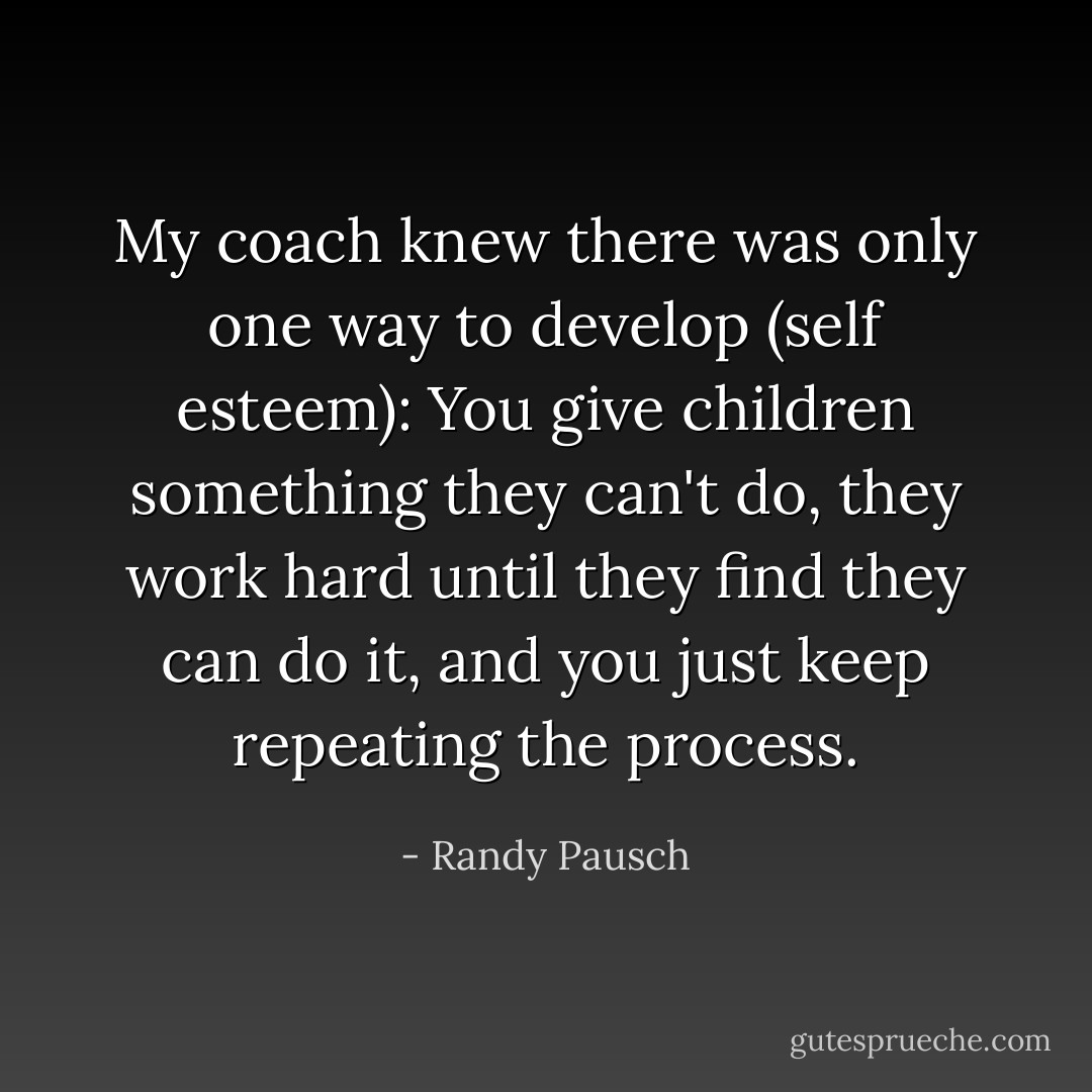 My coach knew there was only one way to develop (self esteem): You give children something they can't do, they work hard until they find they can do it, and you just keep repeating the process. - Randy Pausch