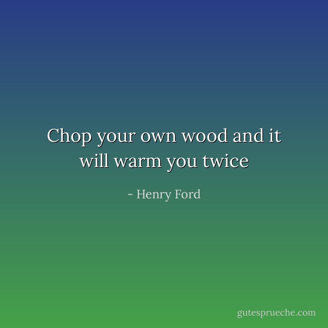 Chop your own wood and it will warm you twice - Henry Ford