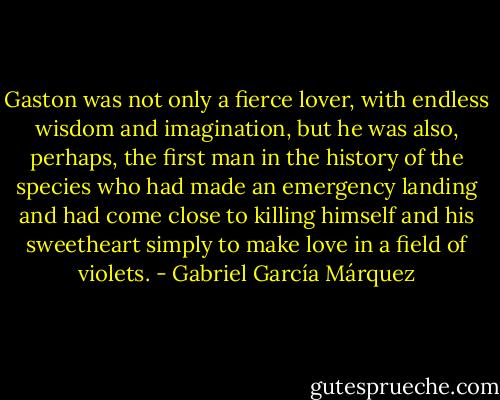 Gaston was not only a fierce lover, with endless wisdom and imagination, but he was also, perhaps, the first man in the history of the species who had made an emergency landing and had come close to killing himself and his sweetheart simply to make love in a field of violets. - Gabriel García Márquez