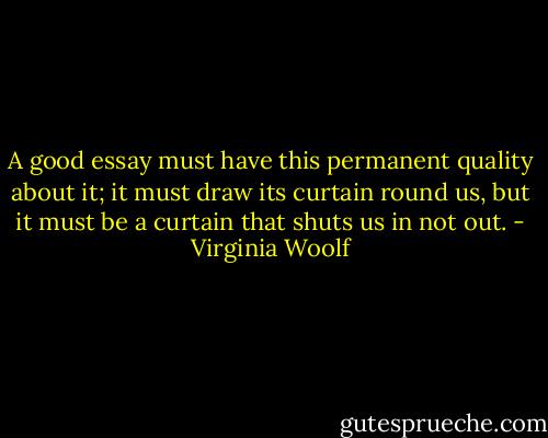 A good essay must have this permanent quality about it; it must draw its curtain round us, but it must be a curtain that shuts us in not out. - Virginia Woolf