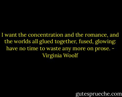 I want the concentration and the romance, and the worlds all glued together, fused, glowing: have no time to waste any more on prose. - Virginia Woolf