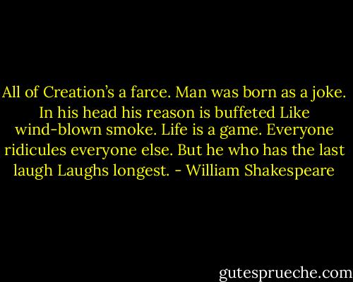 All of Creation’s a farce.<br />Man was born as a joke.<br />In his head his reason is buffeted<br />Like wind-blown smoke.<br />Life is a game.<br />Everyone ridicules everyone else.<br />But he who has the last laugh<br />Laughs longest. - William Shakespeare