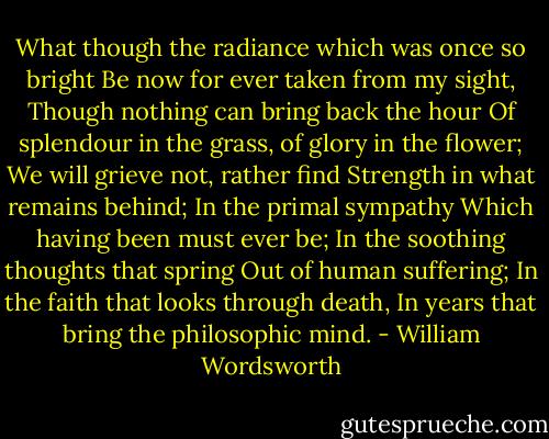 What though the radiance which was once so bright<br />Be now for ever taken from my sight,<br />Though nothing can bring back the hour<br />Of splendour in the grass, of glory in the flower;<br />We will grieve not, rather find<br />Strength in what remains behind;<br />In the primal sympathy<br />Which having been must ever be;<br />In the soothing thoughts that spring<br />Out of human suffering;<br />In the faith that looks through death,<br />In years that bring the philosophic mind. - William Wordsworth