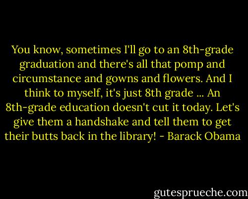 You know, sometimes I'll go to an 8th-grade graduation and there's all that pomp and circumstance and gowns and flowers. And I think to myself, it's just 8th grade ... An 8th-grade education doesn't cut it today. Let's give them a handshake and tell them to get their butts back in the library! - Barack Obama