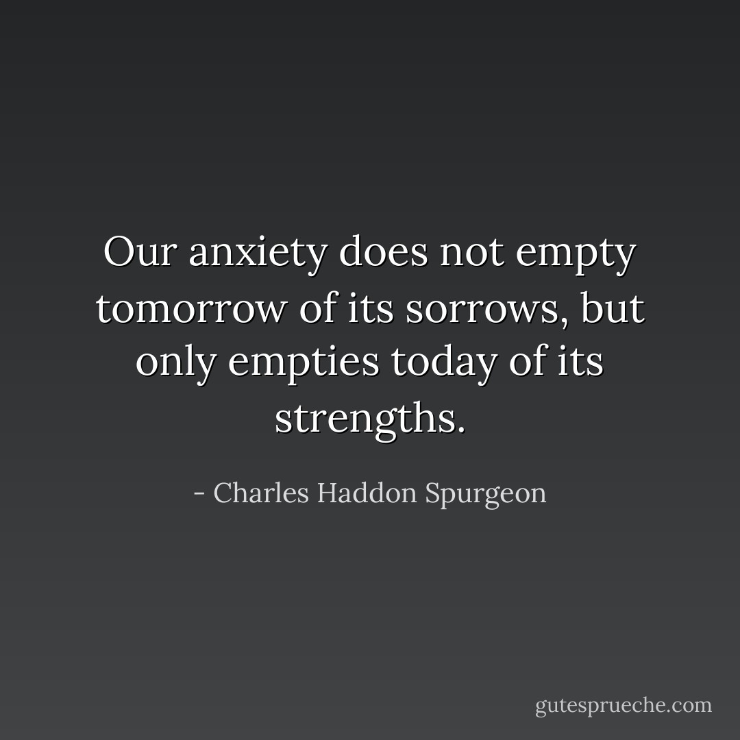 Our anxiety does not empty tomorrow of its sorrows, but only empties today of its strengths. - Charles Haddon Spurgeon