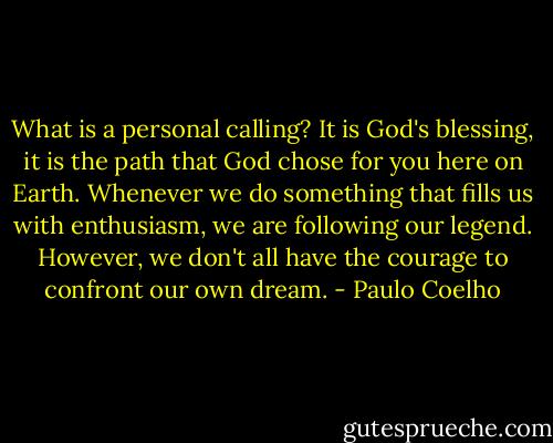 What is a personal calling? It is God's blessing, it is the path that God chose for you here on Earth. Whenever we do something that fills us with enthusiasm, we are following our legend. However, we don't all have the courage to confront our own dream. - Paulo Coelho
