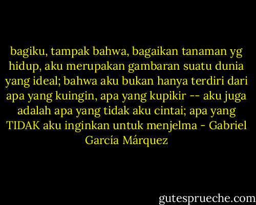 bagiku, tampak bahwa, bagaikan tanaman yg hidup, aku merupakan gambaran suatu dunia yang ideal; bahwa aku bukan hanya terdiri dari apa yang kuingin, apa yang kupikir -- aku juga adalah apa yang tidak aku cintai; apa yang TIDAK aku inginkan untuk menjelma - Gabriel García Márquez