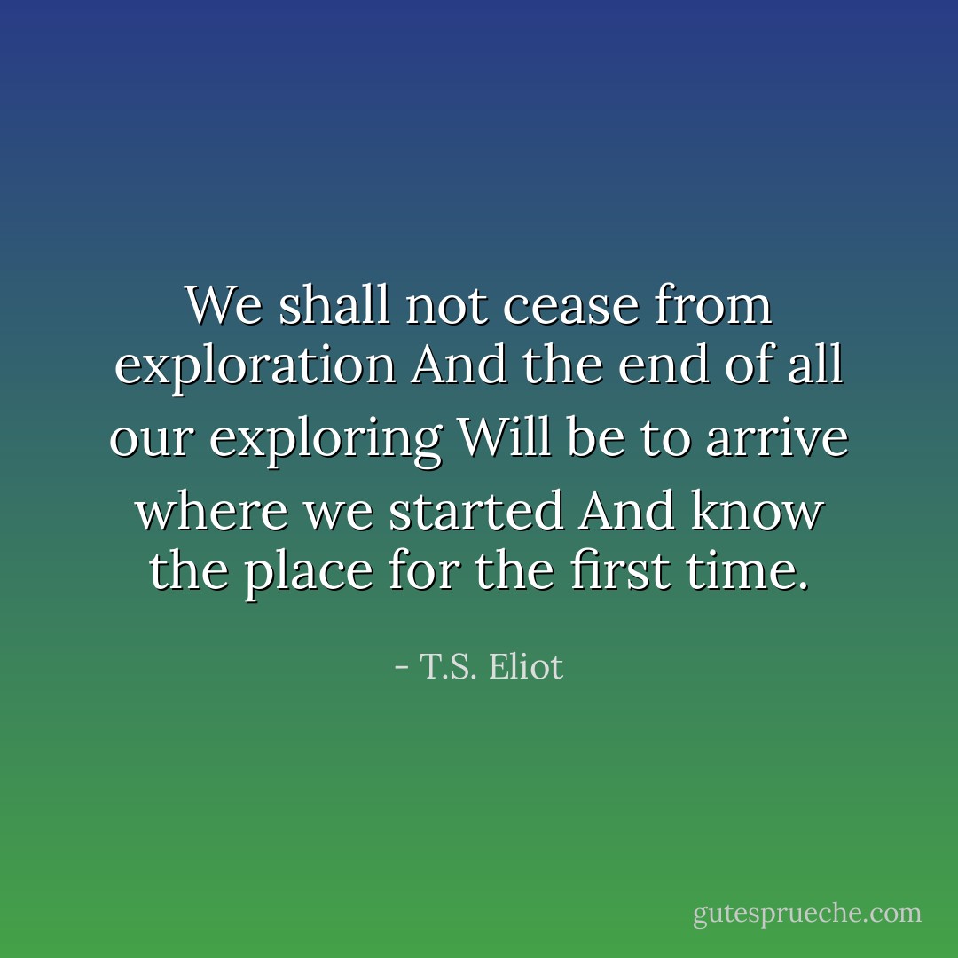 We shall not cease from exploration<br />And the end of all our exploring<br />Will be to arrive where we started<br />And know the place for the first time. - T.S. Eliot