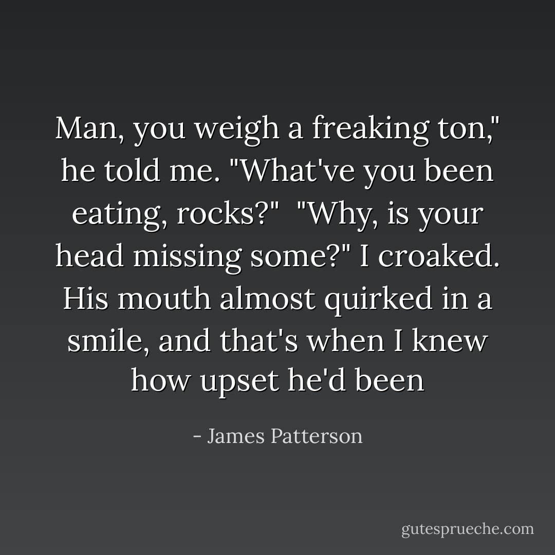 Man, you weigh a freaking ton," he told me. "What've you been eating, rocks?" <br />"Why, is your head missing some?" I croaked. His mouth almost quirked in a smile, and that's when I knew how upset he'd been - James Patterson