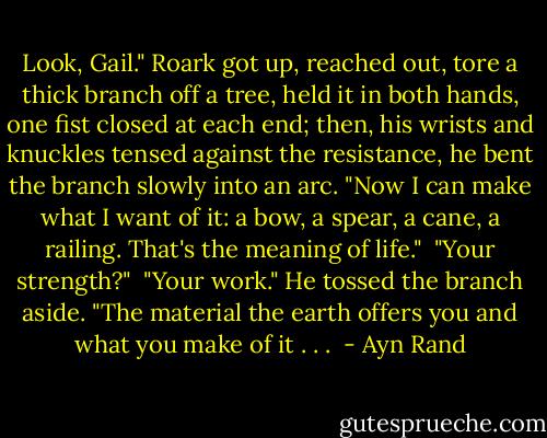 Look, Gail." Roark got up, reached out, tore a thick branch off a tree, held it in both hands, one fist closed at each end; then, his wrists and knuckles tensed against the resistance, he bent the branch slowly into an arc. "Now I can make what I want of it: a bow, a spear, a cane, a railing. That's the meaning of life."<br /><br />"Your strength?"<br /><br />"Your work." He tossed the branch aside. "The material the earth offers you and what you make of it . . .  - Ayn Rand