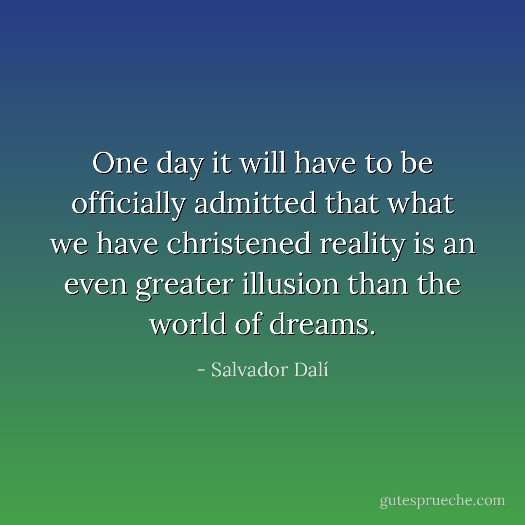 One day it will have to be officially admitted that what we have christened reality is an even greater illusion than the world of dreams. - Salvador Dalí