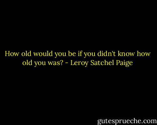 How old would you be if you didn't know how old you was? - Leroy Satchel Paige