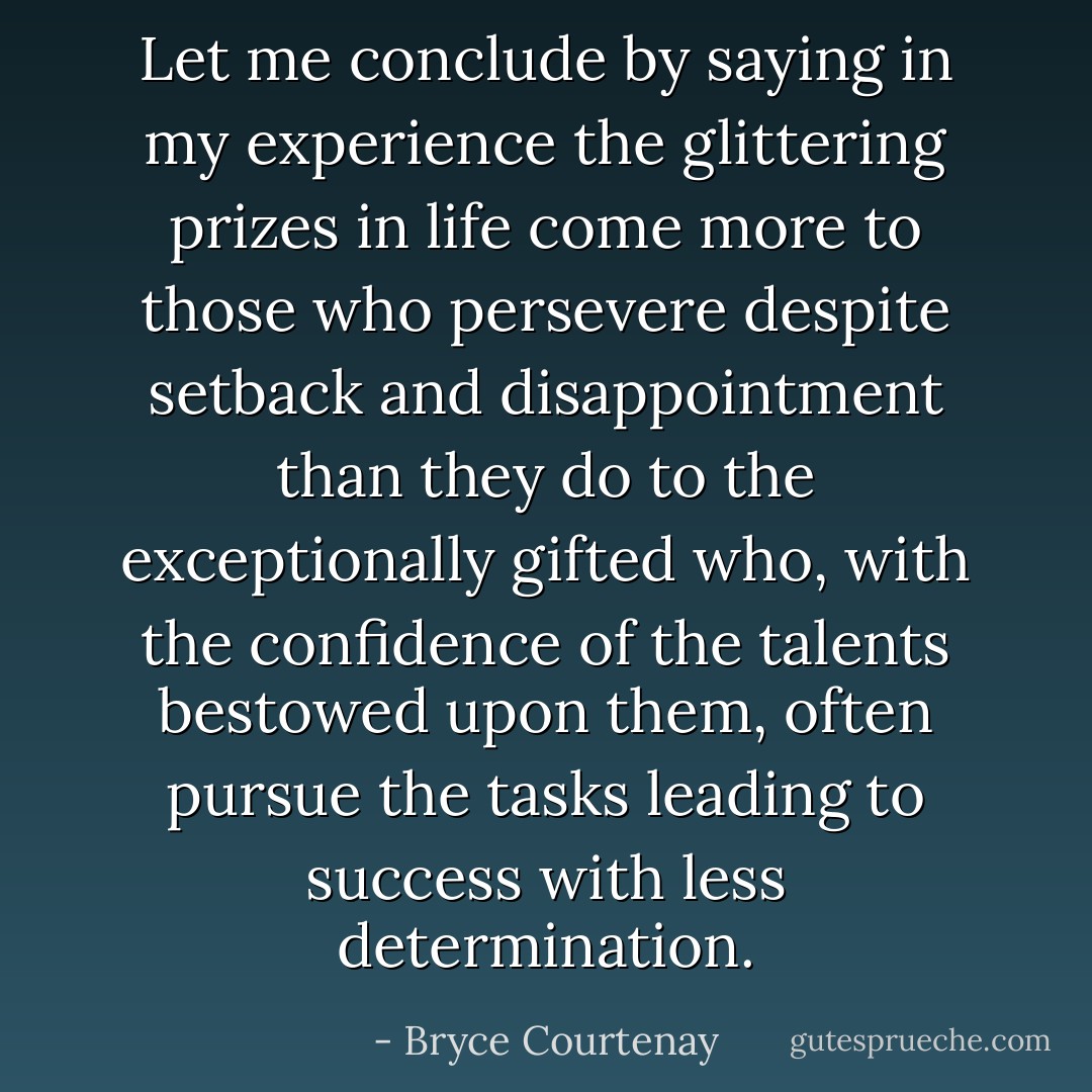Let me conclude by saying in my experience the glittering prizes in life come more to those who persevere despite setback and disappointment than they do to the exceptionally gifted who, with the confidence of the talents bestowed upon them, often pursue the tasks leading to success with less determination. - Bryce Courtenay