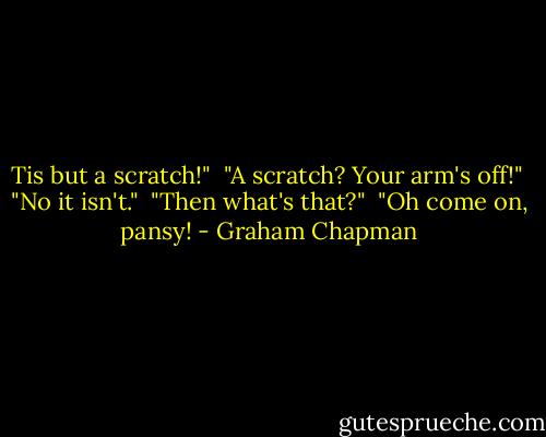 Tis but a scratch!"<br /><br />"A scratch? Your arm's off!"<br /><br />"No it isn't."<br /><br />"Then what's that?"<br /><br />"Oh come on, pansy! - Graham Chapman