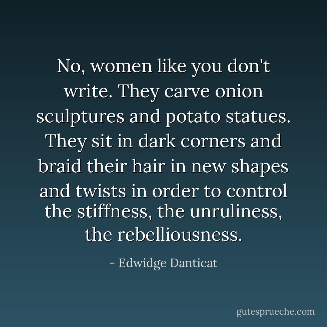 No, women like you don't write. They carve onion sculptures and potato statues. They sit in dark corners and braid their hair in new shapes and twists in order to control the stiffness, the unruliness, the rebelliousness. - Edwidge Danticat