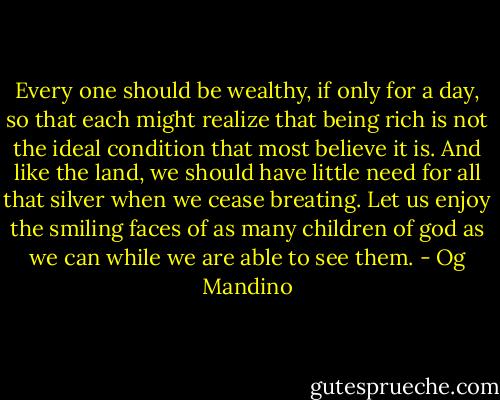 Every one should be wealthy, if only for a day, so that each might realize that being rich is not the ideal condition that most believe it is. And like the land, we should have little need for all that silver when we cease breating. Let us enjoy the smiling faces of as many children of god as we can while we are able to see them. - Og Mandino