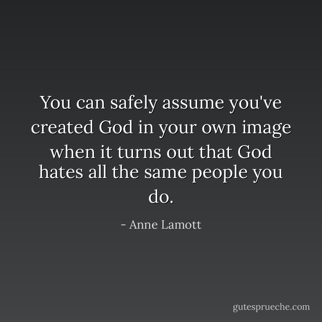 You can safely assume you've created God in your own image when it turns out that God hates all the same people you do. - Anne Lamott