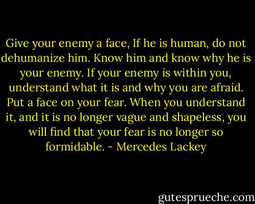 Give your enemy a face, If he is human, do not dehumanize him. Know him and know why he is your enemy. If your enemy is within you, understand what it is and why you are afraid. Put a face on your fear. When you understand it, and it is no longer vague and shapeless, you will find that your fear is no longer so formidable. - Mercedes Lackey