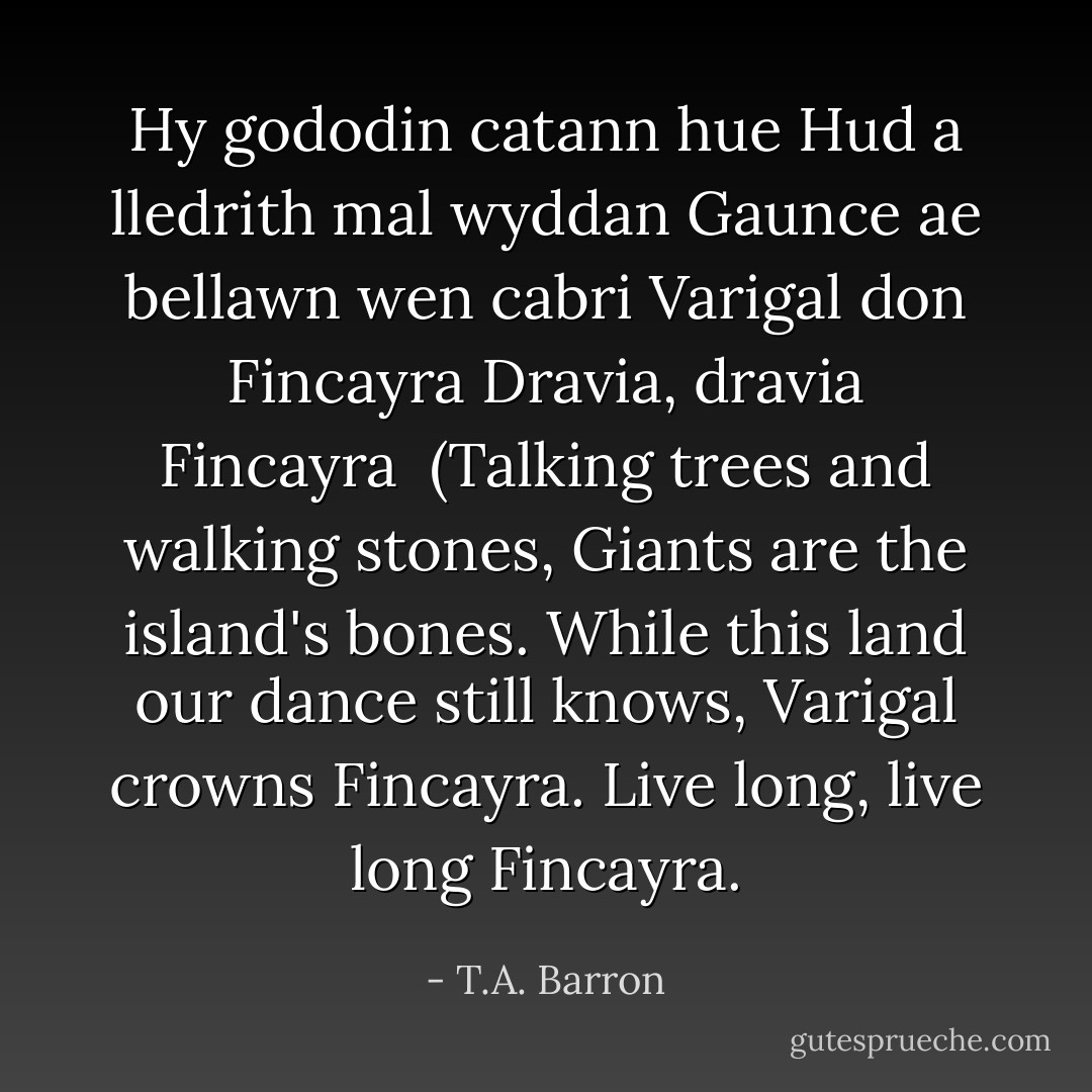 Hy gododin catann hue<br />Hud a lledrith mal wyddan<br />Gaunce ae bellawn wen cabri<br />Varigal don Fincayra<br />Dravia, dravia Fincayra<br /><br />(Talking trees and walking stones,<br />Giants are the island's bones.<br />While this land our dance still knows,<br />Varigal crowns Fincayra.<br />Live long, live long Fincayra. - T.A. Barron