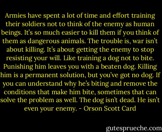 Armies have spent a lot of time and effort training their soldiers not to think of the enemy as human beings. It’s so much easier to kill them if you think of them as dangerous animals. The trouble is, war isn’t about killing. It’s about getting the enemy to stop resisting your will. Like training a dog not to bite. Punishing him leaves you with a beaten dog. Killing him is a permanent solution, but you’ve got no dog. If you can understand why he’s biting and remove the conditions that make him bite, sometimes that can solve the problem as well. The dog isn’t dead. He isn’t even your enemy. - Orson Scott Card