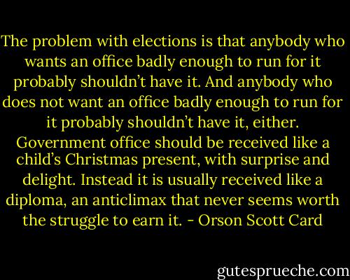 The problem with elections is that anybody who wants an office badly enough to run for it probably shouldn’t have it. And anybody who does not want an office badly enough to run for it probably shouldn’t have it, either. Government office should be received like a child’s Christmas present, with surprise and delight. Instead it is usually received like a diploma, an anticlimax that never seems worth the struggle to earn it. - Orson Scott Card