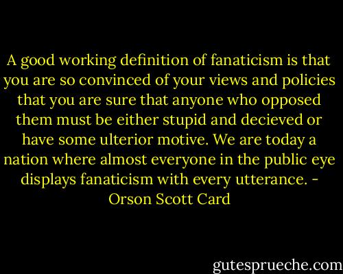 A good working definition of fanaticism is that you are so convinced of your views and policies that you are sure that anyone who opposed them must be either stupid and decieved or have some ulterior motive. We are today a nation where almost everyone in the public eye displays fanaticism with every utterance. - Orson Scott Card