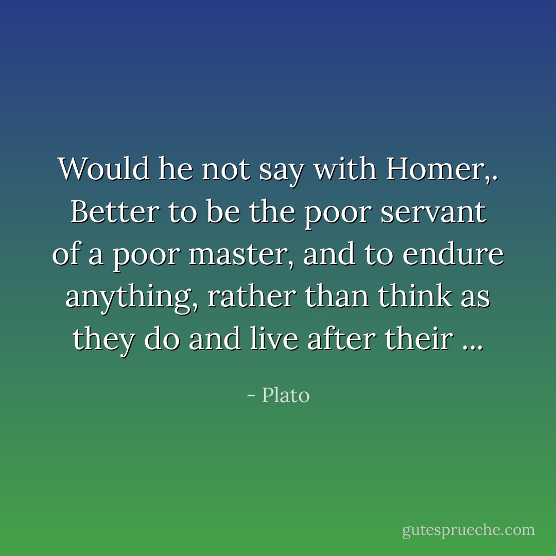 Would he not say with Homer,. Better to be the poor servant of a poor master, and to endure anything, rather than think as they do and live after their ... - Plato