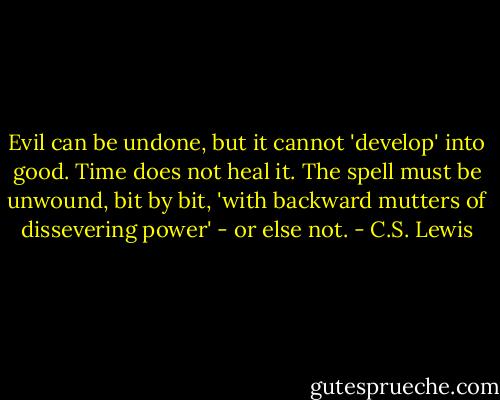 Evil can be undone, but it cannot 'develop' into good. Time does not heal it. The spell must be unwound, bit by bit, 'with backward mutters of dissevering power' - or else not. - C.S. Lewis