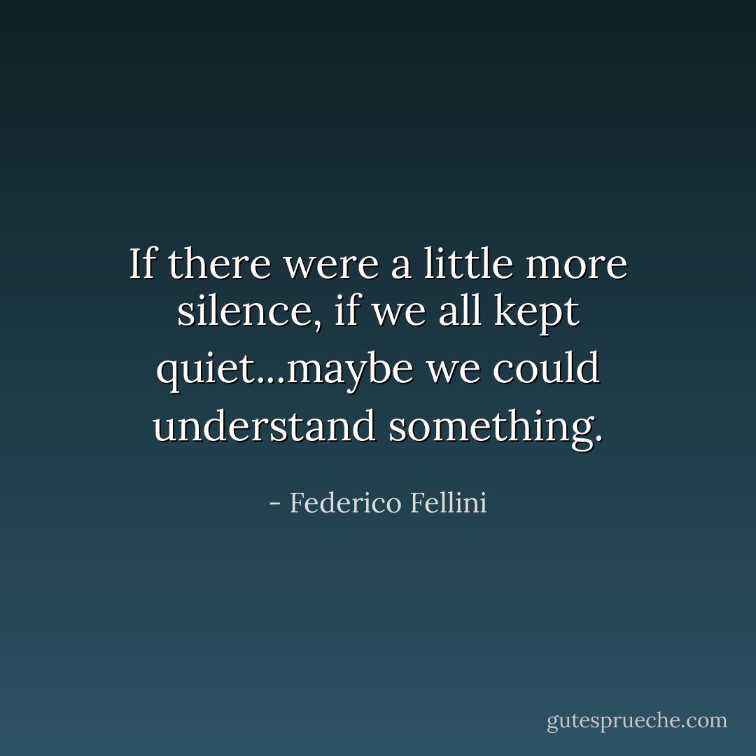 If there were a little more silence, if we all kept quiet...maybe we could understand something. - Federico Fellini