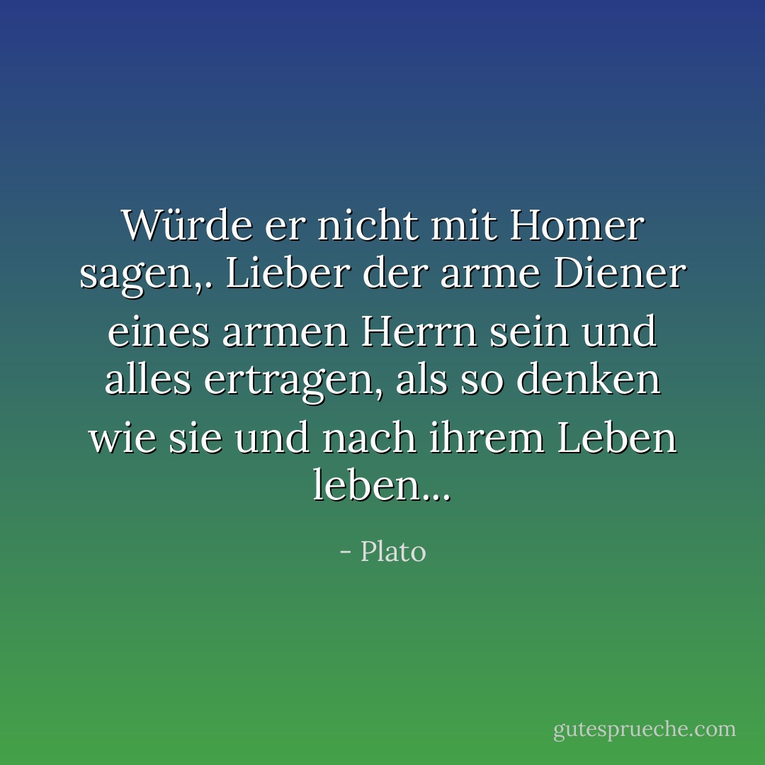 Würde er nicht mit Homer sagen,. Lieber der arme Diener eines armen Herrn sein und alles ertragen, als so denken wie sie und nach ihrem Leben leben... - Plato<