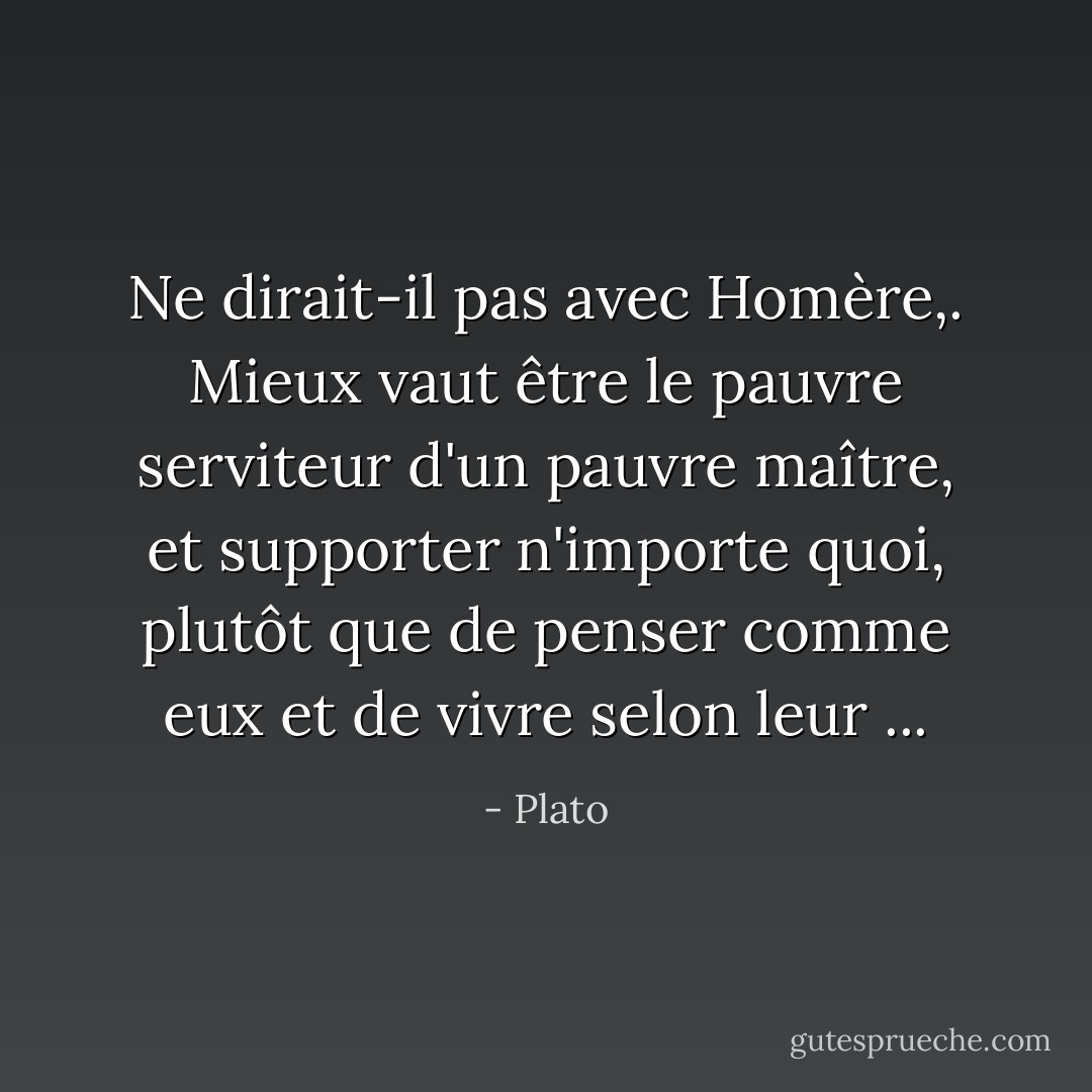 Ne dirait-il pas avec Homère,. Mieux vaut être le pauvre serviteur d'un pauvre maître, et supporter n'importe quoi, plutôt que de penser comme eux et de vivre selon leur ... - Plato