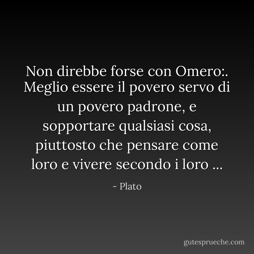 Non direbbe forse con Omero:. Meglio essere il povero servo di un povero padrone, e sopportare qualsiasi cosa, piuttosto che pensare come loro e vivere secondo i loro ... - Plato