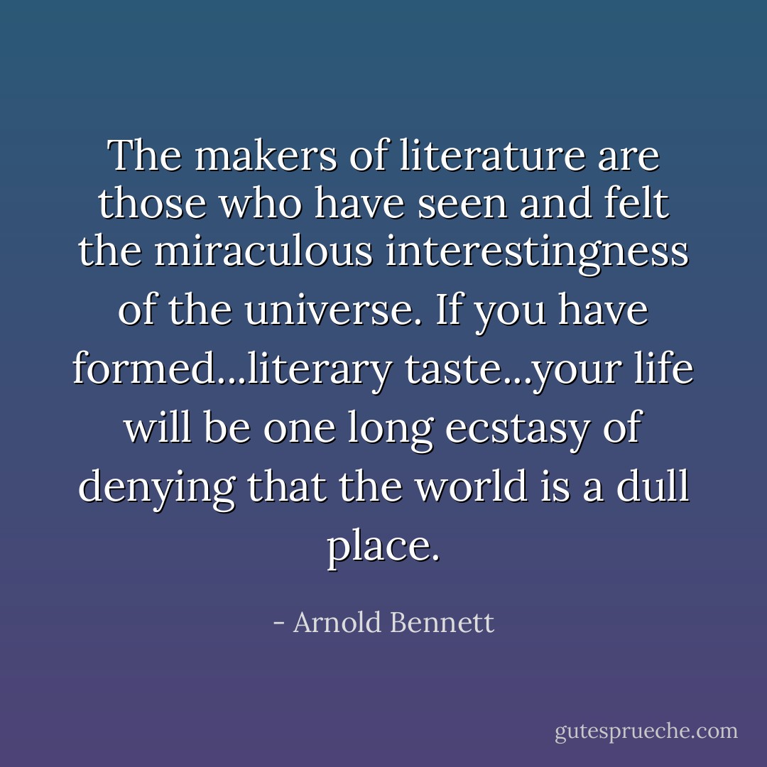 The makers of literature are those who have seen and felt the miraculous interestingness of the universe. If you have formed...literary taste...your life will be one long ecstasy of denying that the world is a dull place. - Arnold Bennett