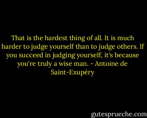 That is the hardest thing of all. It is much harder to judge yourself than to judge others. If you succeed in judging yourself, it's because you're truly a wise man. - Antoine de Saint-Exupéry