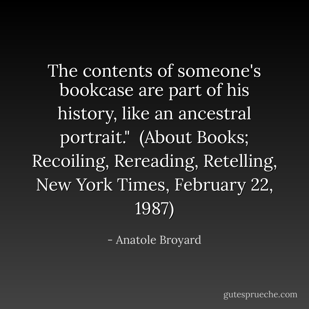 The contents of someone's bookcase are part of his history, like an ancestral portrait."<br /><br />(<i>About Books; Recoiling, Rereading, Retelling</i>, New York Times, February 22, 1987) - Anatole Broyard