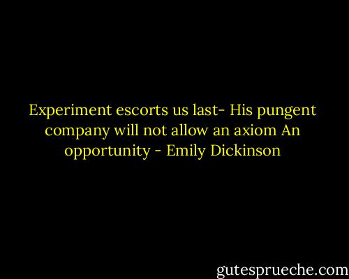 Experiment escorts us last-<br />His pungent company<br />will not allow an axiom<br />An opportunity - Emily Dickinson