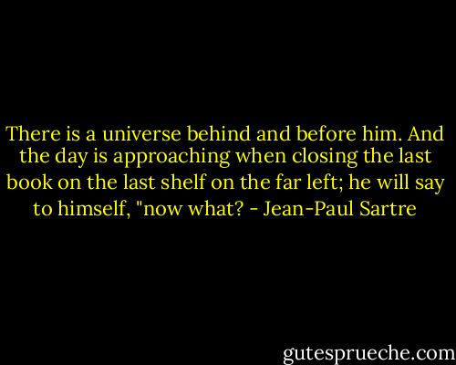 There is a universe behind and before him. And the day is approaching when closing the last book on the last shelf on the far left; he will say to himself, "now what? - Jean-Paul Sartre