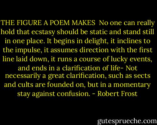 THE FIGURE A POEM MAKES<br /><br />No one can really hold that ecstasy should be static and stand still in one place. It begins in delight, it inclines to the impulse, it assumes direction with the first line laid down, it runs a course of lucky events, and ends in a clarification of life- Not necessarily a great clarification, such as sects and cults are founded on, but in a momentary stay against confusion. - Robert Frost