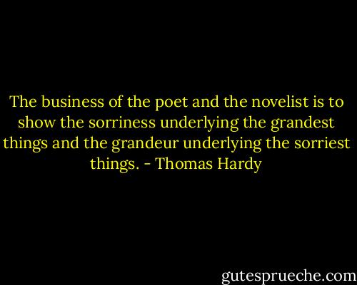 The business of the poet and the novelist is to show the sorriness underlying the grandest things and the grandeur underlying the sorriest things. - Thomas Hardy