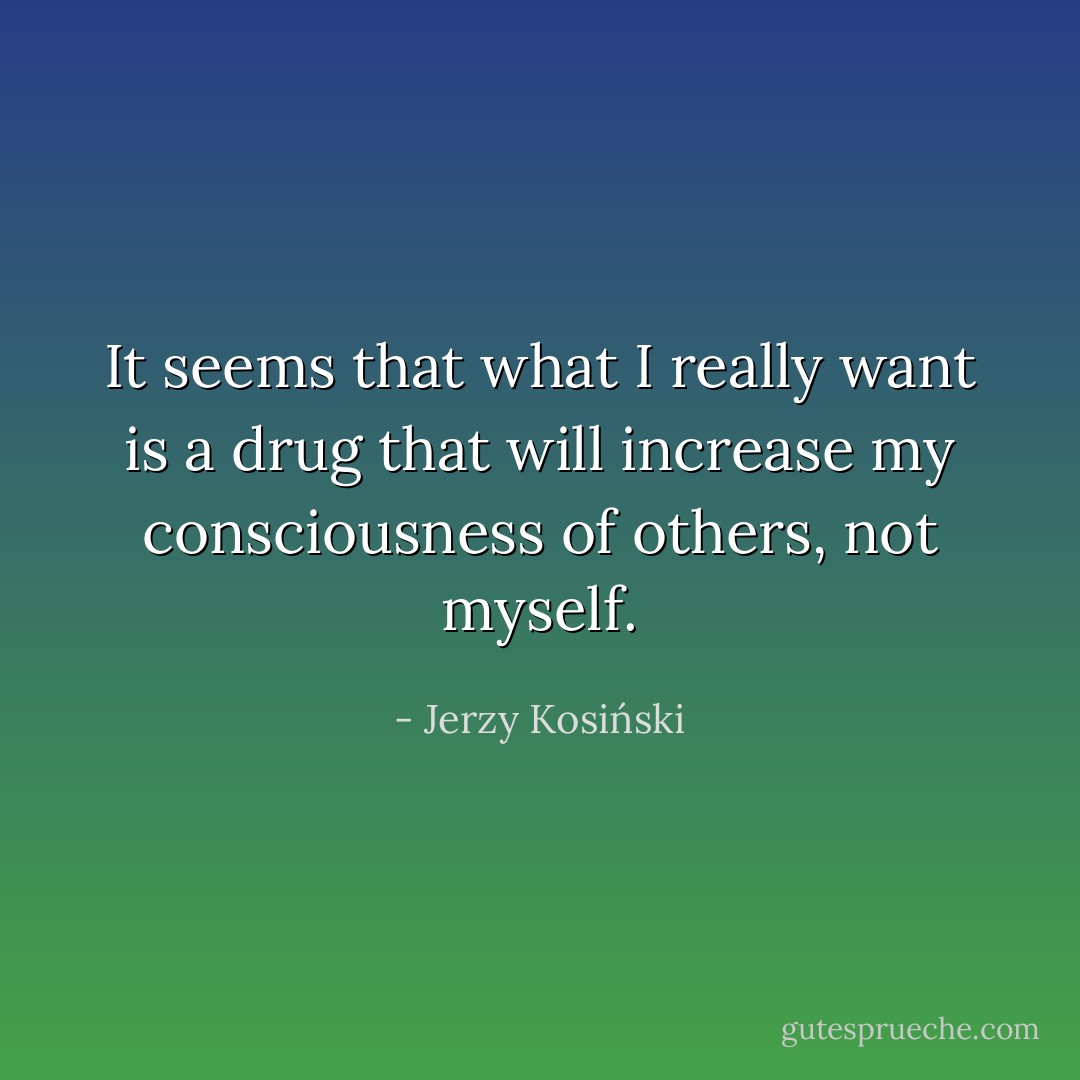 It seems that what I really want is a drug that will increase my consciousness of others, not myself. - Jerzy Kosiński